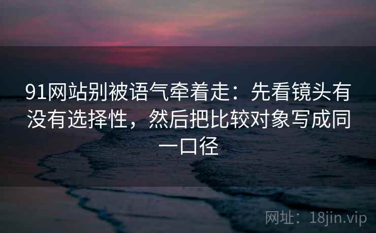 91网站别被语气牵着走：先看镜头有没有选择性，然后把比较对象写成同一口径