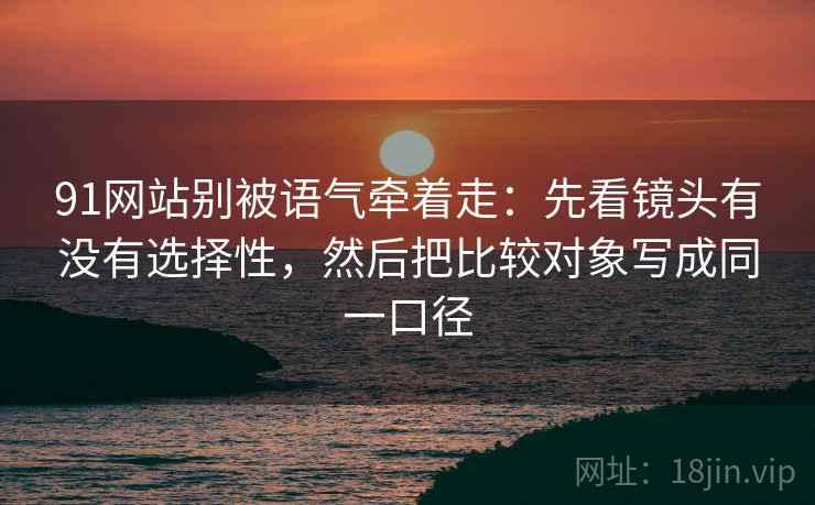 91网站别被语气牵着走：先看镜头有没有选择性，然后把比较对象写成同一口径
